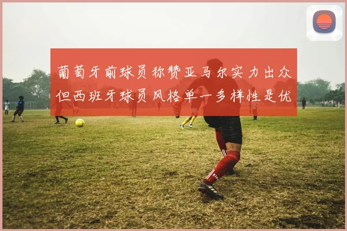 葡萄牙前球员称赞亚马尔实力出众但西班牙球员风格单一多样性是优势