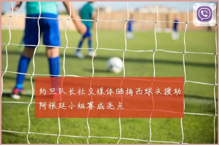 约旦队长社交媒体晒梅西球衣援助阿根廷小组赛成亮点