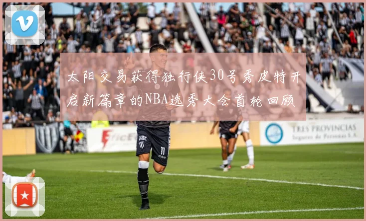 太阳交易获得独行侠30号秀皮特开启新篇章的NBA选秀大会首轮回顾