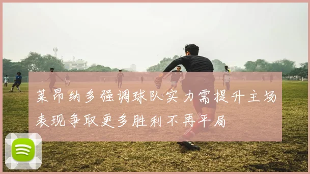 莱昂纳多强调球队实力需提升主场表现争取更多胜利不再平局