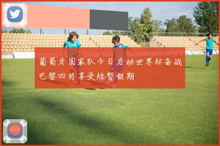 葡萄牙国家队今日启动世界杯备战巴黎四将享受短暂假期