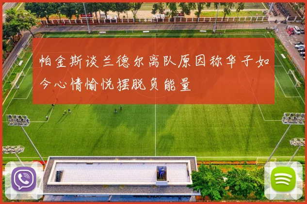 帕金斯谈兰德尔离队原因称华子如今心情愉悦摆脱负能量