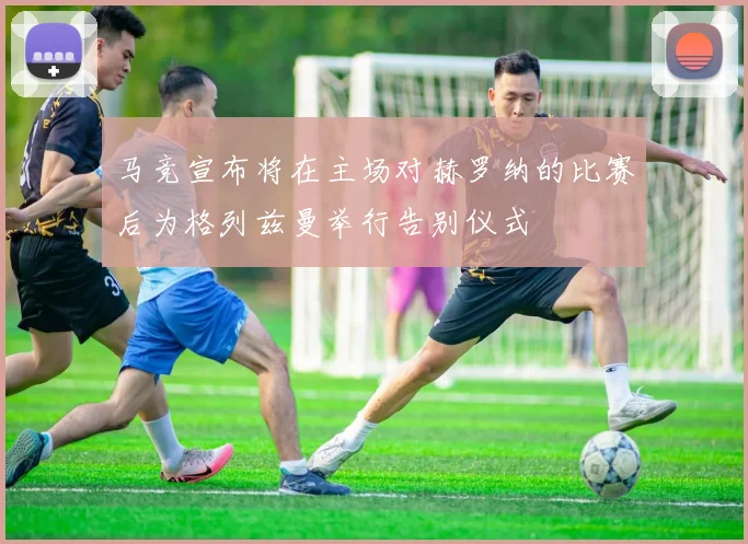 马竞宣布将在主场对赫罗纳的比赛后为格列兹曼举行告别仪式