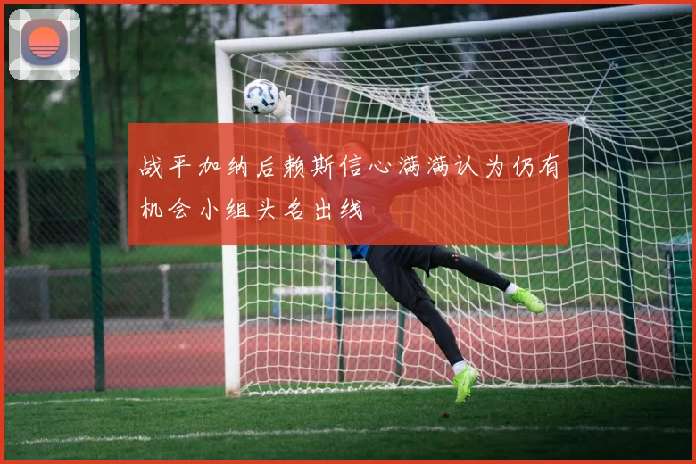 战平加纳后赖斯信心满满认为仍有机会小组头名出线