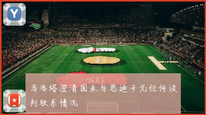 马洛塔澄清国米与恩迪卡无任何谈判联系情况