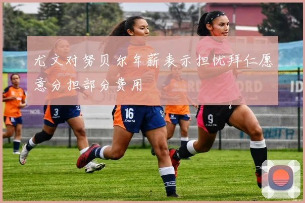 尤文对努贝尔年薪表示担忧拜仁愿意分担部分费用