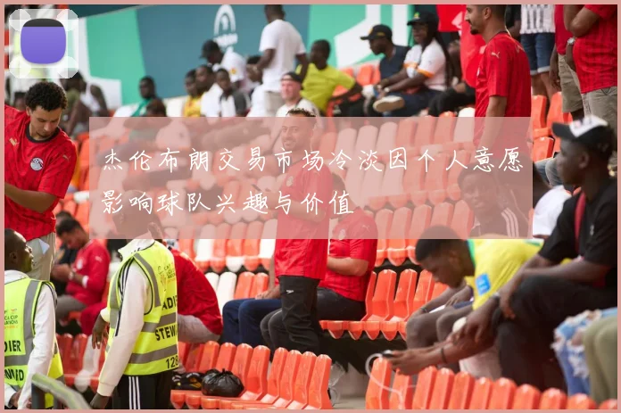 杰伦布朗交易市场冷淡因个人意愿影响球队兴趣与价值