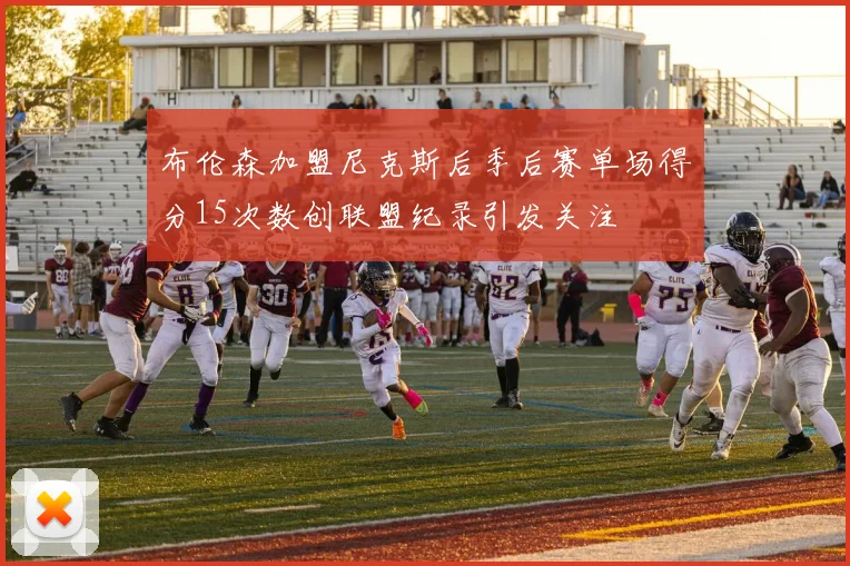 布伦森加盟尼克斯后季后赛单场得分15次数创联盟纪录引发关注