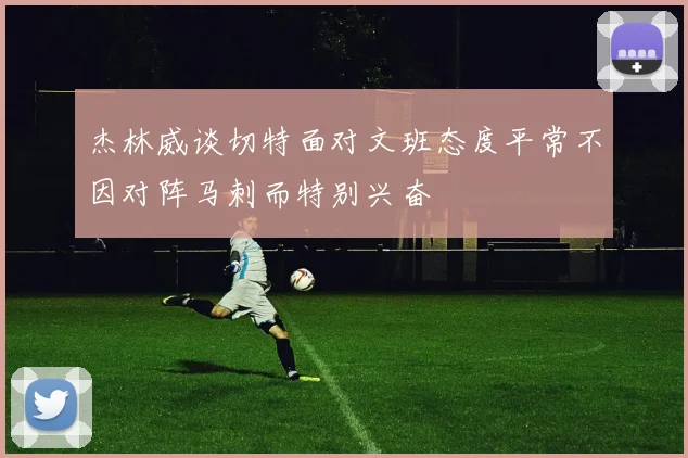 杰林威谈切特面对文班态度平常不因对阵马刺而特别兴奋